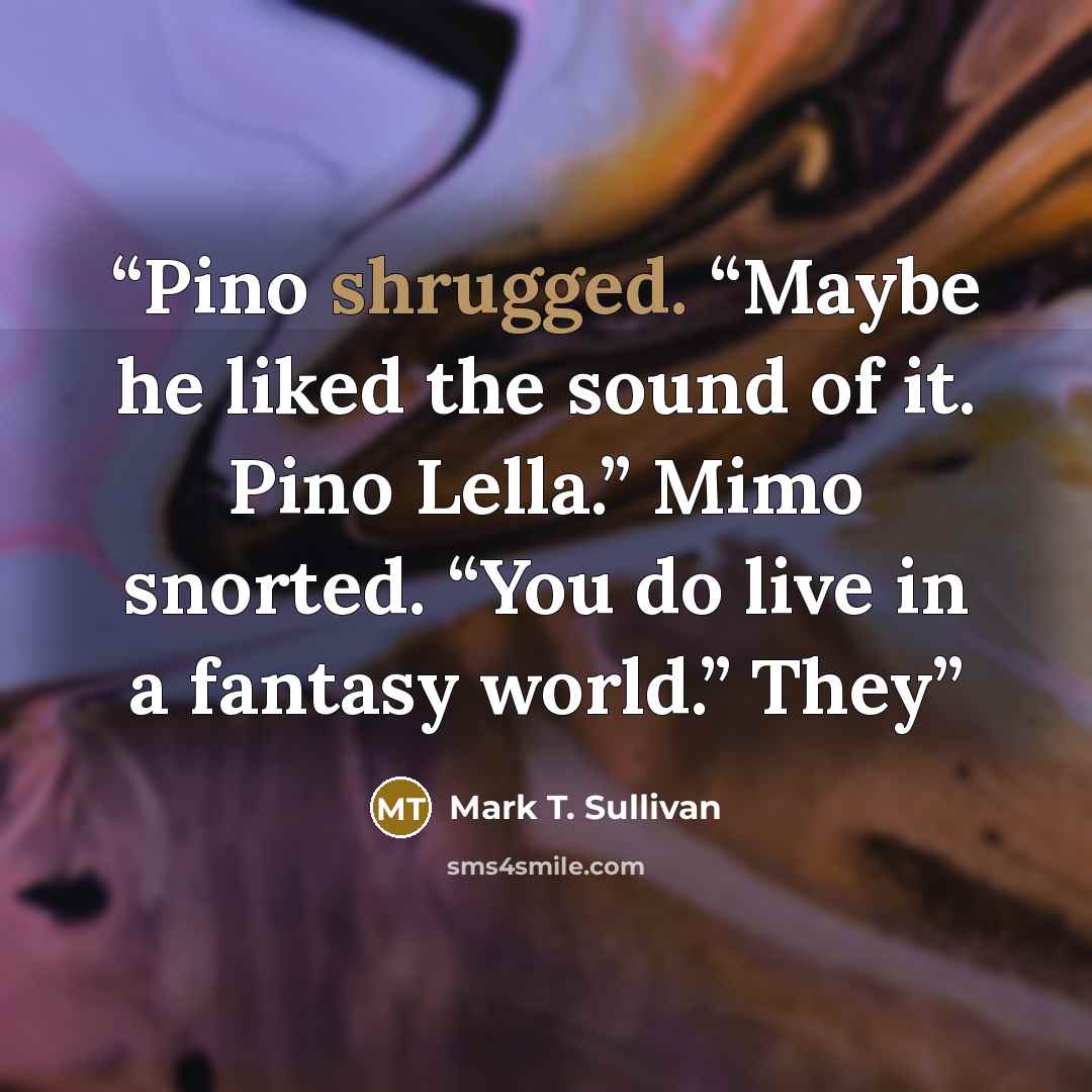 “Pino shrugged. “Maybe he liked the sound of it. Pino Lella.” Mimo snorted. “You do live in a fantasy world.” They” quote by Mark T. Sullivan