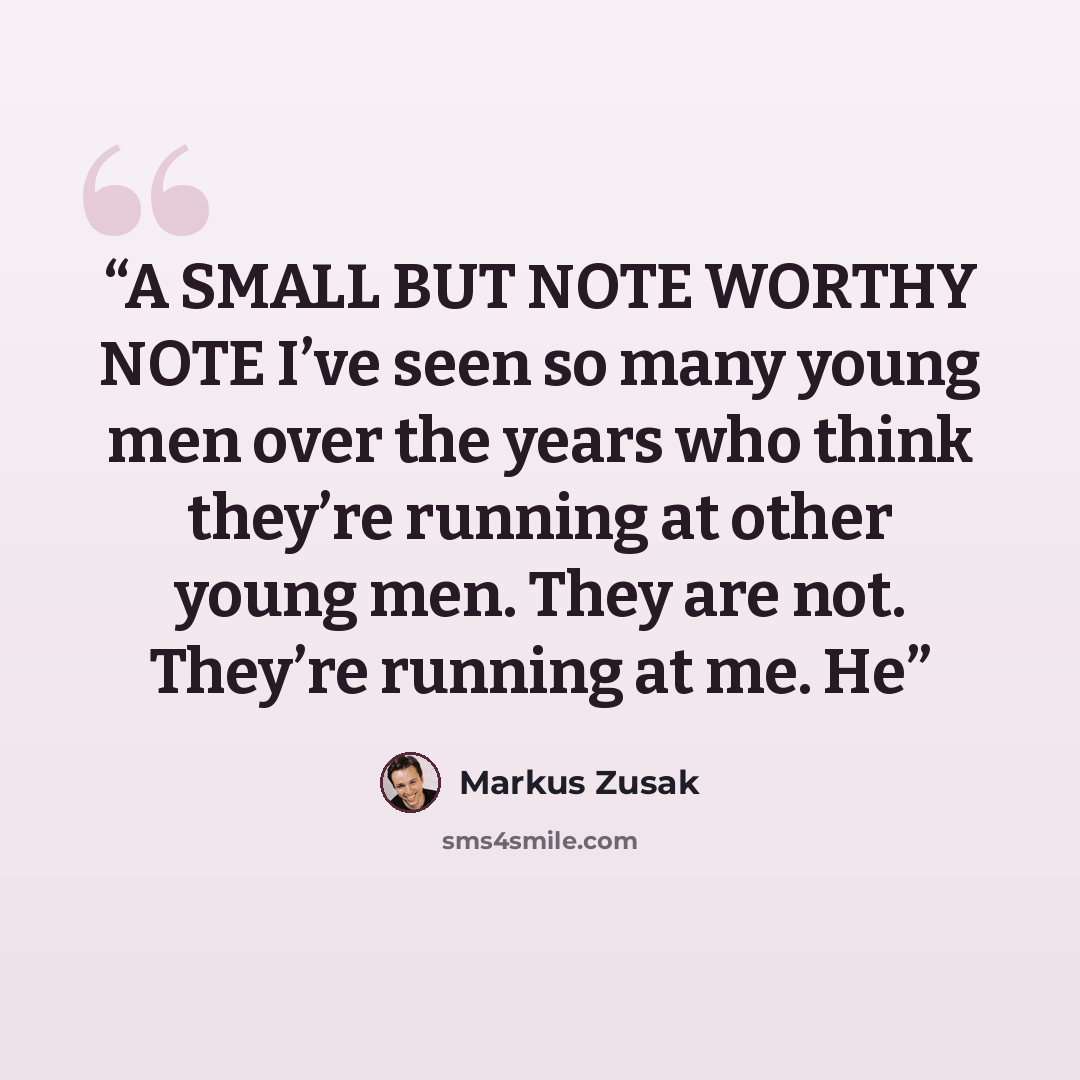 “A SMALL BUT NOTE WORTHY NOTE I’ve seen so many young men over the years who think they’re running at other young men. They are not. They’re running at me. He” quote by Markus Zusak
