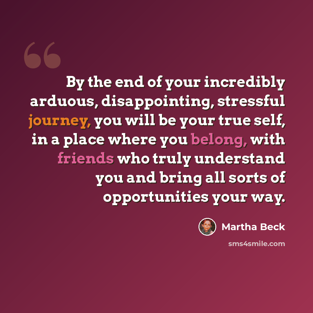 “By the end of your incredibly arduous, disappointing, stressful journey, you will be your true self, in a place where you belong, with friends who truly understand you and bring all sorts of opportunities your way.” quote by Martha Beck