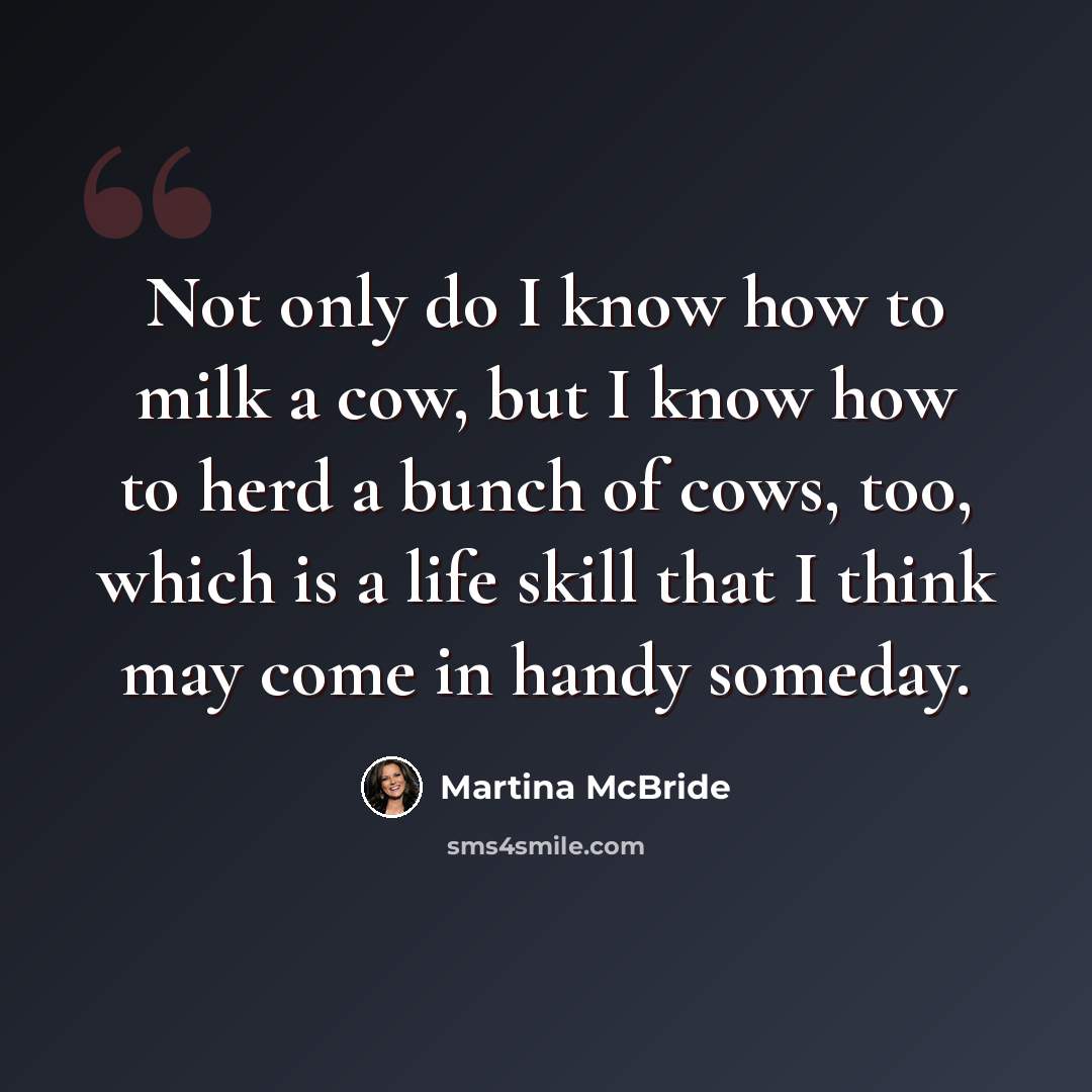 “Not only do I know how to milk a cow, but I know how to herd a bunch of cows, too, which is a life skill that I think may come in handy someday.” quote by Martina McBride