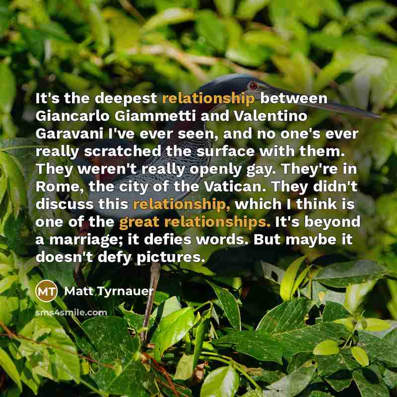 “It's the deepest relationship between Giancarlo Giammetti and Valentino Garavani I've ever seen, and no one's ever really scratched the surface with them. They weren't really openly gay. They're in Rome, the city of the Vatican. They didn't discuss this relationship, which I think is one of the…” quote by Matt Tyrnauer