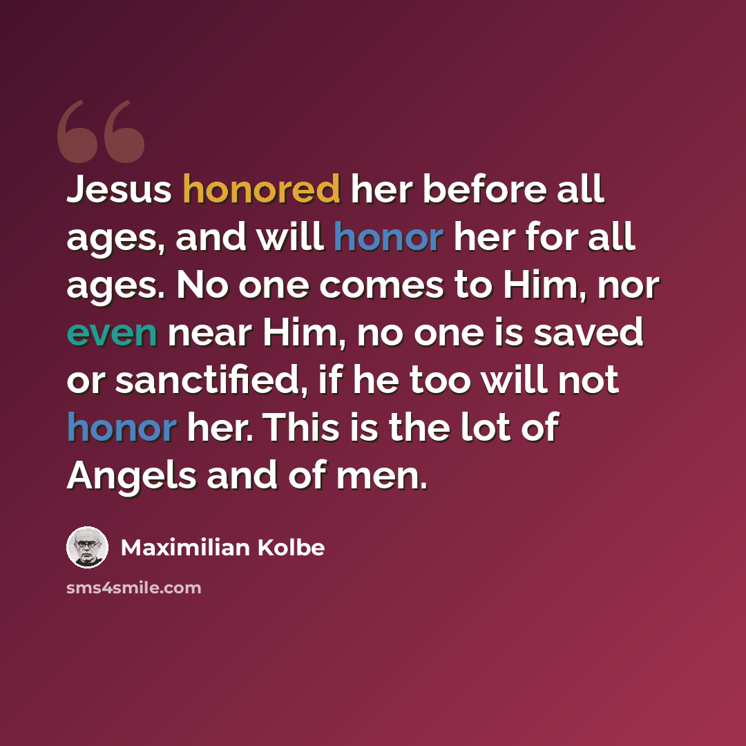 “Jesus honored her before all ages, and will honor her for all ages. No one comes to Him, nor even near Him, no one is saved or sanctified, if he too will not honor her. This is the lot of Angels and of men.” quote by Maximilian Kolbe