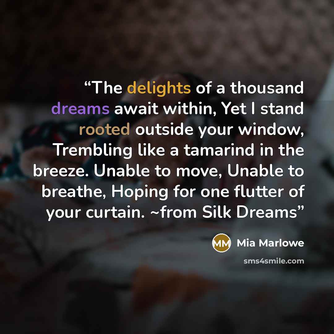 “The delights of a thousand dreams await within, Yet I stand rooted outside your window, Trembling like a tamarind in the breeze. Unable to move, Unable to breathe, Hoping for one flutter of your curtain. ~from Silk Dreams” quote by Mia Marlowe