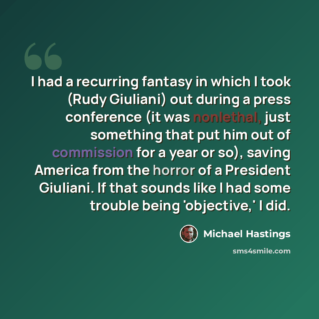 “I had a recurring fantasy in which I took (Rudy Giuliani) out during a press conference (it was nonlethal, just something that put him out of commission for a year or so), saving America from the horror of a President Giuliani. If that sounds like I had some trouble being 'objective,' I did.” quote by Michael Hastings