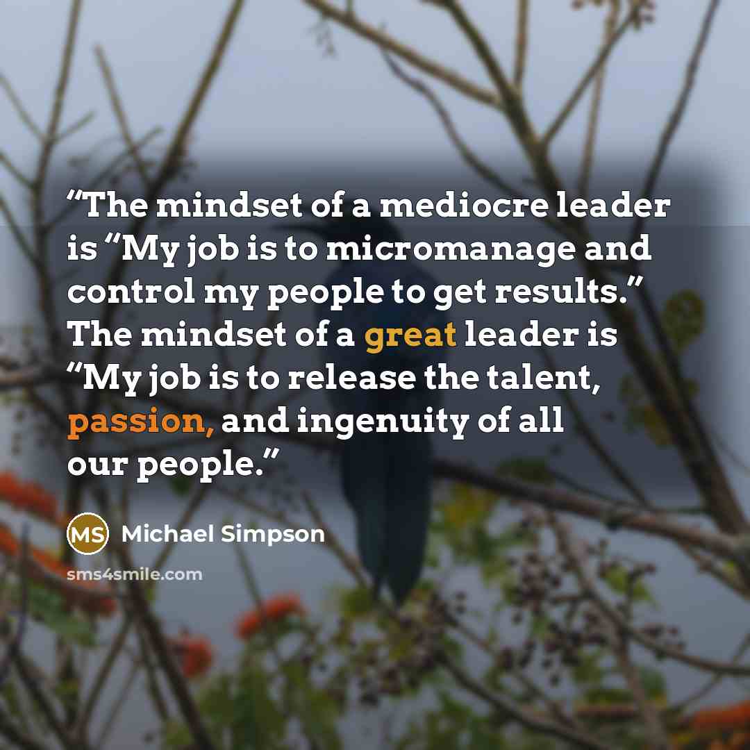 “The mindset of a mediocre leader is “My job is to micromanage and control my people to get results.” The mindset of a great leader is “My job is to release the talent, passion, and ingenuity of all our people.” quote by Michael Simpson