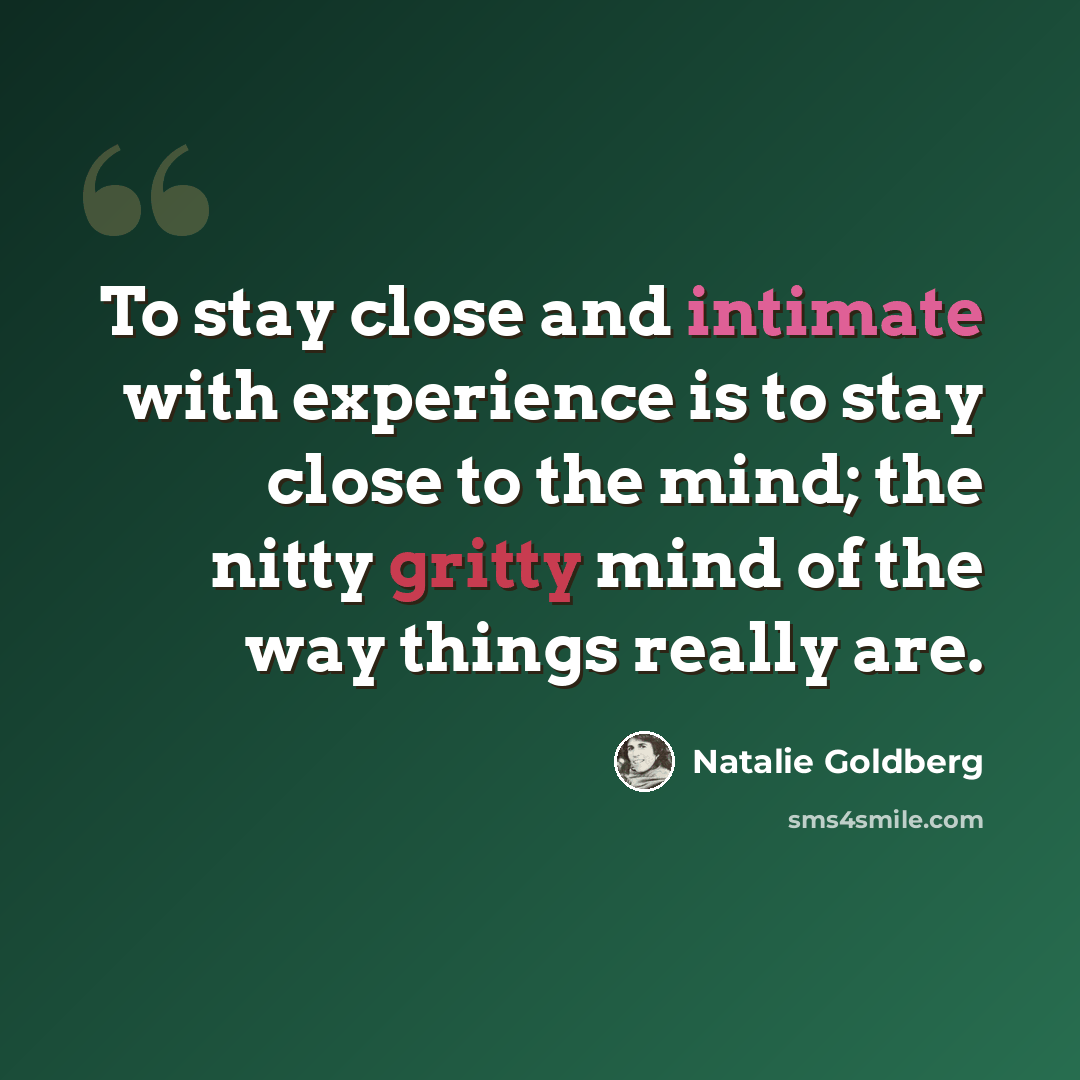 “To stay close and intimate with experience is to stay close to the mind; the nitty gritty mind of the way things really are.” quote by Natalie Goldberg