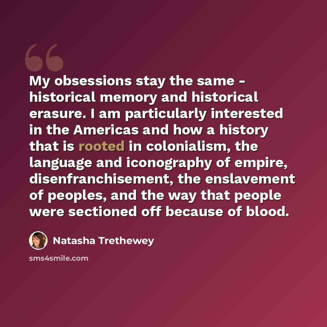“My obsessions stay the same - historical memory and historical erasure. I am particularly interested in the Americas and how a history that is rooted in colonialism, the language and iconography of empire, disenfranchisement, the enslavement of peoples, and the way that people were sectioned off…” quote by Natasha Trethewey