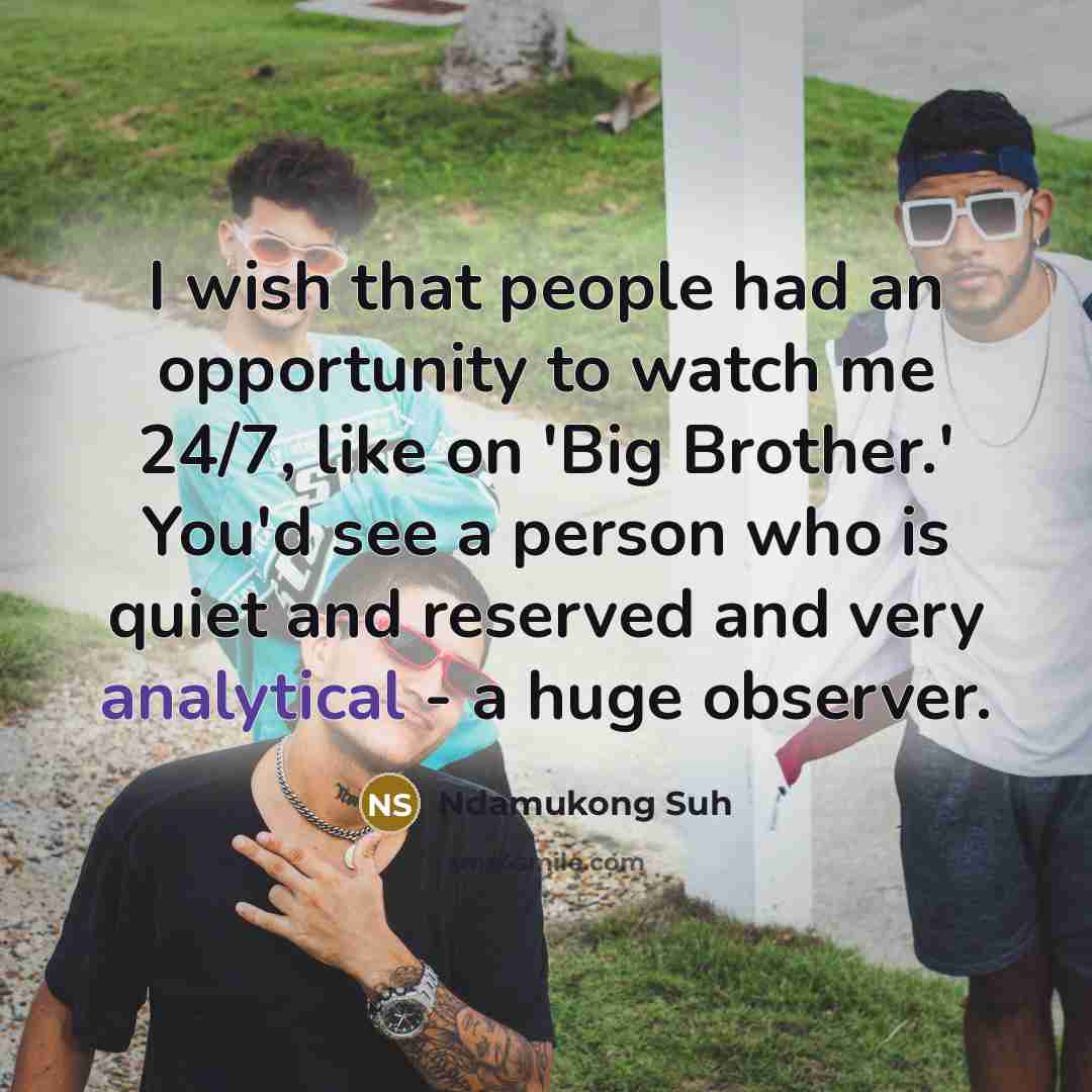 “I wish that people had an opportunity to watch me 24/7, like on 'Big Brother.' You'd see a person who is quiet and reserved and very analytical - a huge observer.” quote by Ndamukong Suh