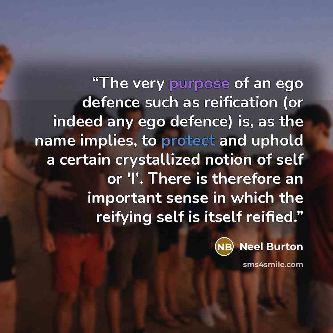 “The very purpose of an ego defence such as reification (or indeed any ego defence) is, as the name implies, to protect and uphold a certain crystallized notion of self or 'I'. There is therefore an important sense in which the reifying self is itself reified.” quote by Neel Burton