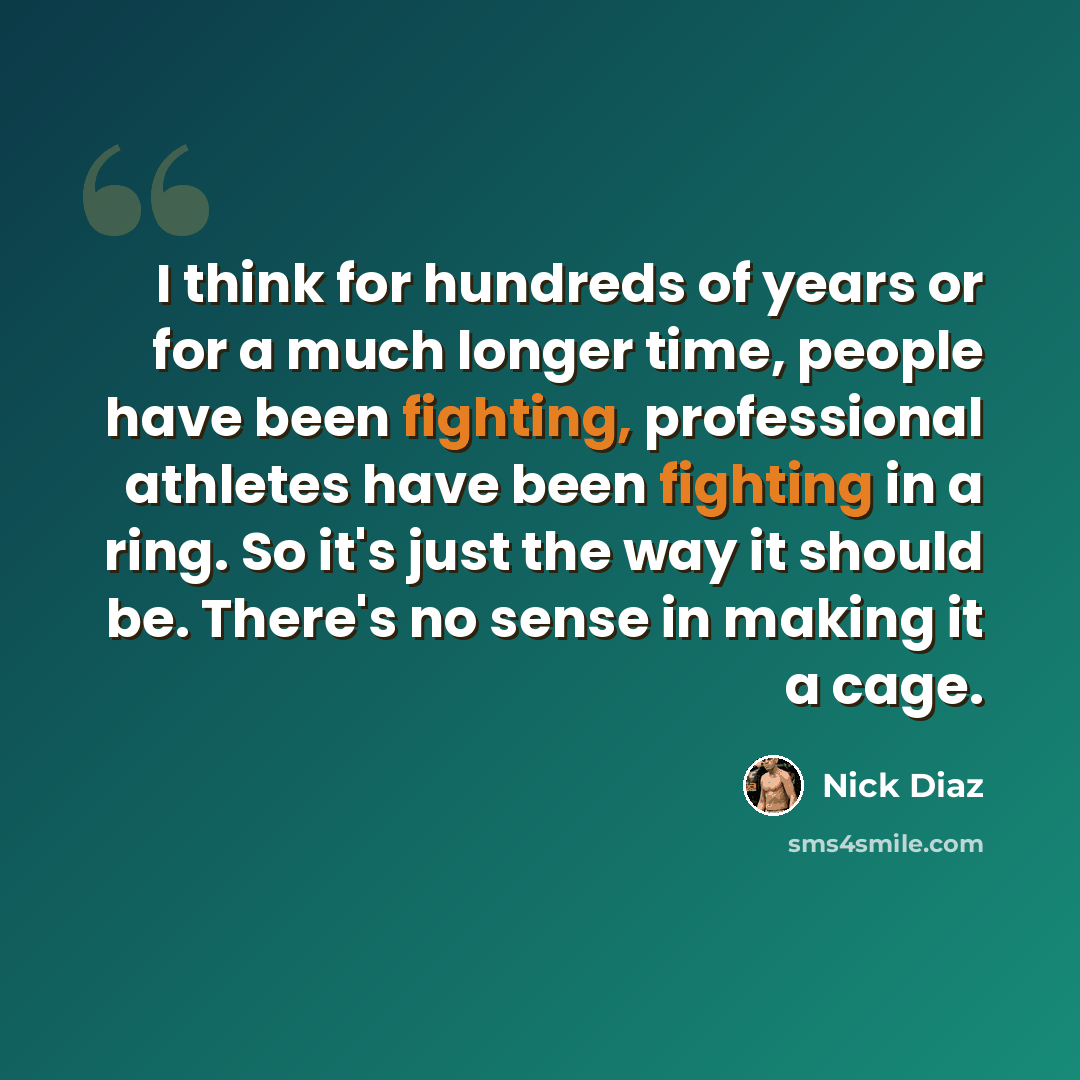 “I think for hundreds of years or for a much longer time, people have been fighting, professional athletes have been fighting in a ring. So it's just the way it should be. There's no sense in making it a cage.” quote by Nick Diaz