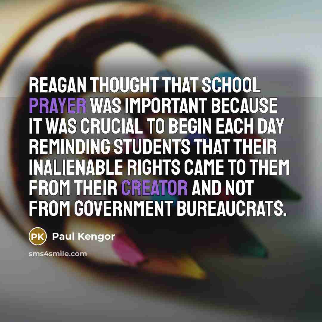 “Reagan thought that school prayer was important because it was crucial to begin each day reminding students that their inalienable rights came to them from their Creator and not from government bureaucrats.” quote by Paul Kengor