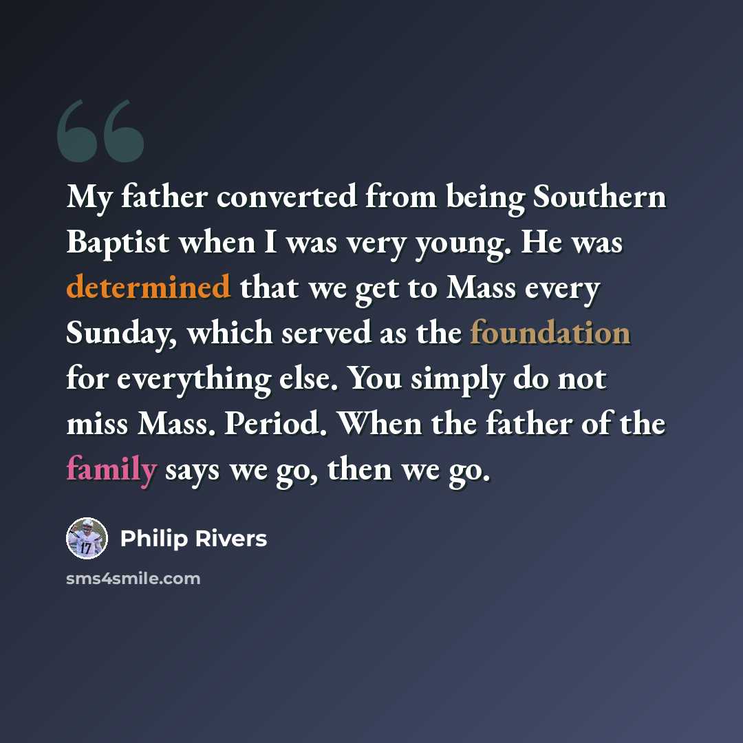 “My father converted from being Southern Baptist when I was very young. He was determined that we get to Mass every Sunday, which served as the foundation for everything else. You simply do not miss Mass. Period. When the father of the family says we go, then we go.” quote by Philip Rivers