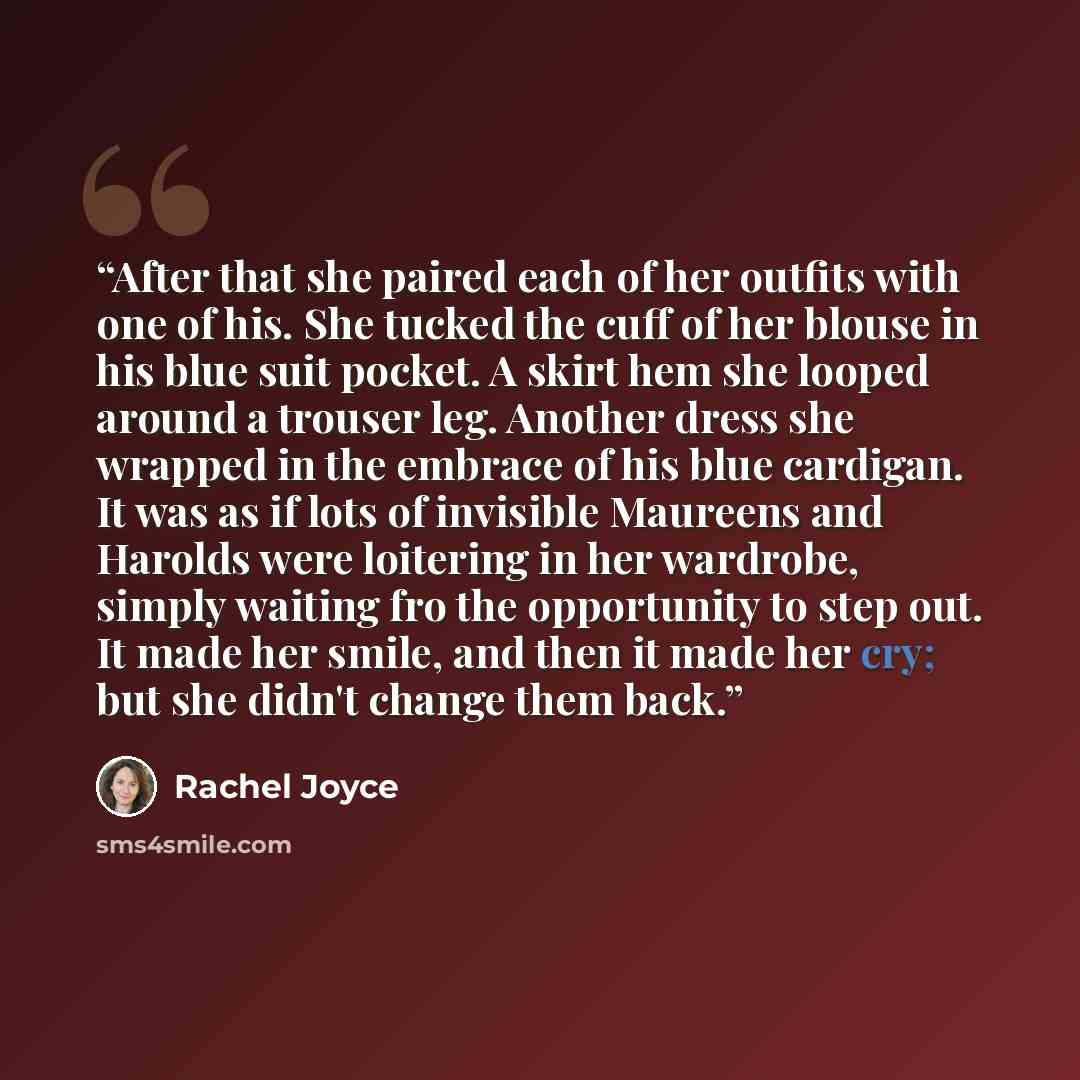 “After that she paired each of her outfits with one of his. She tucked the cuff of her blouse in his blue suit pocket. A skirt hem she looped around a trouser leg. Another dress she wrapped in the embrace of his blue cardigan. It was as if lots of invisible Maureens and Harolds were loitering in…” quote by Rachel Joyce