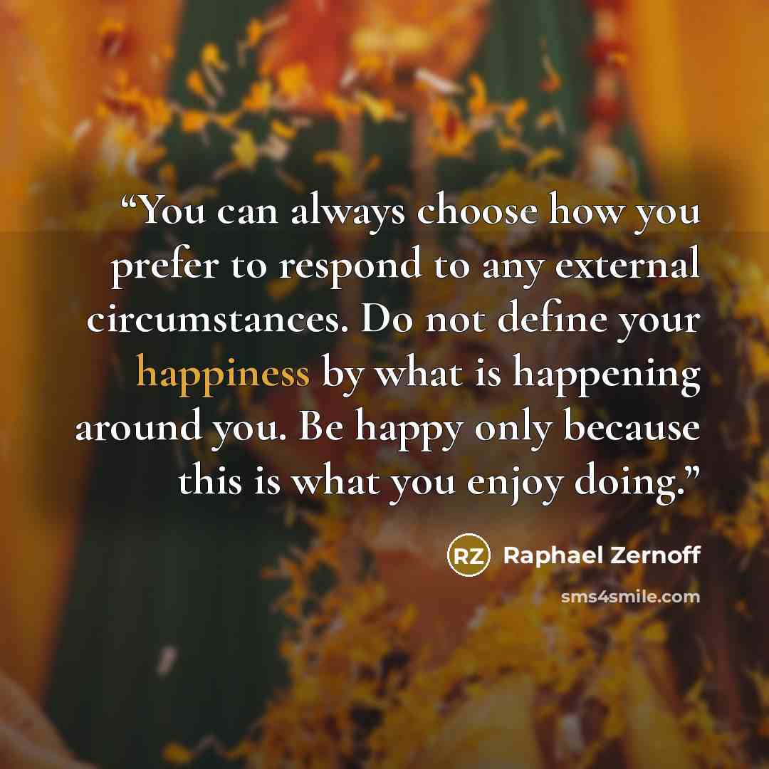 “You can always choose how you prefer to respond to any external circumstances. Do not define your happiness by what is happening around you. Be happy only because this is what you enjoy doing.” quote by Raphael Zernoff