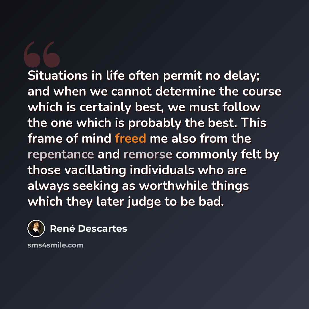 “Situations in life often permit no delay; and when we cannot determine the course which is certainly best, we must follow the one which is probably the best. This frame of mind freed me also from the repentance and remorse commonly felt by those vacillating individuals who are always seeking as…” quote by Rene Descartes