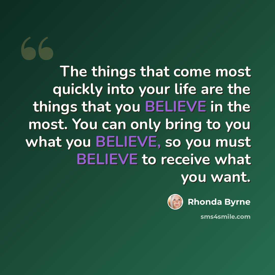 “The things that come most quickly into your life are the things that you BELIEVE in the most. You can only bring to you what you BELIEVE, so you must BELIEVE to receive what you want.” quote by Rhonda Byrne