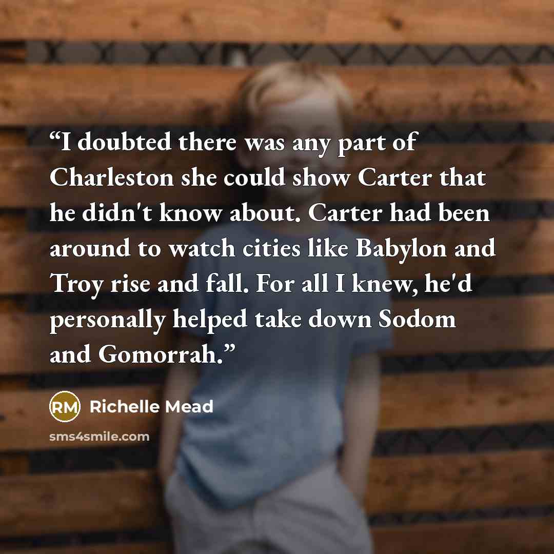 “I doubted there was any part of Charleston she could show Carter that he didn't know about. Carter had been around to watch cities like Babylon and Troy rise and fall. For all I knew, he'd personally helped take down Sodom and Gomorrah.” quote by Richelle Mead