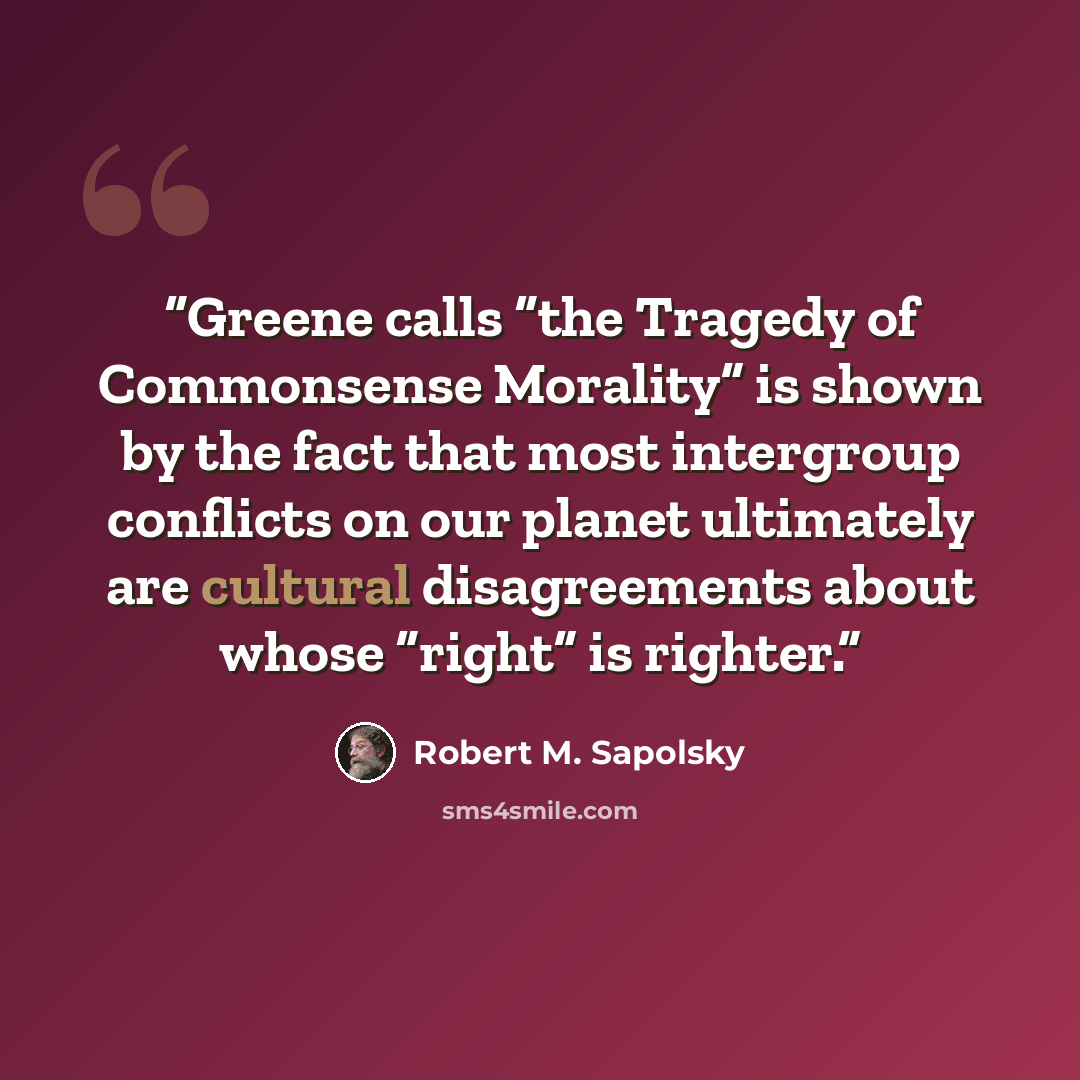 “Greene calls “the Tragedy of Commonsense Morality” is shown by the fact that most intergroup conflicts on our planet ultimately are cultural disagreements about whose “right” is righter.” quote by Robert M. Sapolsky