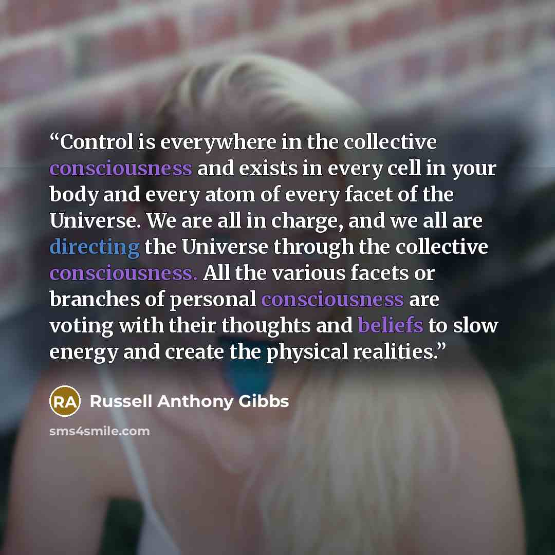 “Control is everywhere in the collective consciousness and exists in every cell in your body and every atom of every facet of the Universe. We are all in charge, and we all are directing the Universe through the collective consciousness. All the various facets or branches of personal consciousness…” quote by Russell Anthony Gibbs