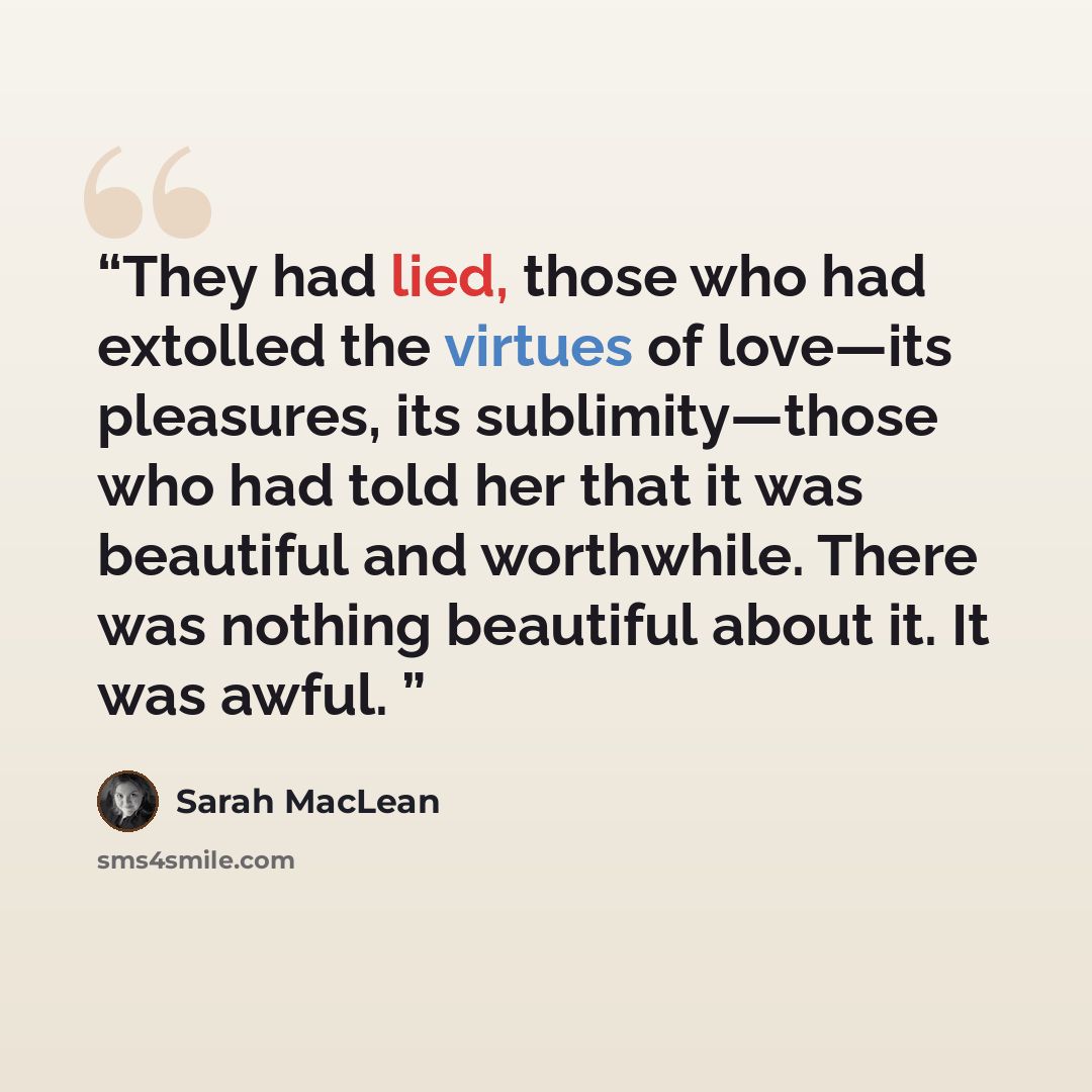 “They had lied, those who had extolled the virtues of love—its pleasures, its sublimity—those who had told her that it was beautiful and worthwhile. There was nothing beautiful about it. It was awful.” quote by Sarah MacLean