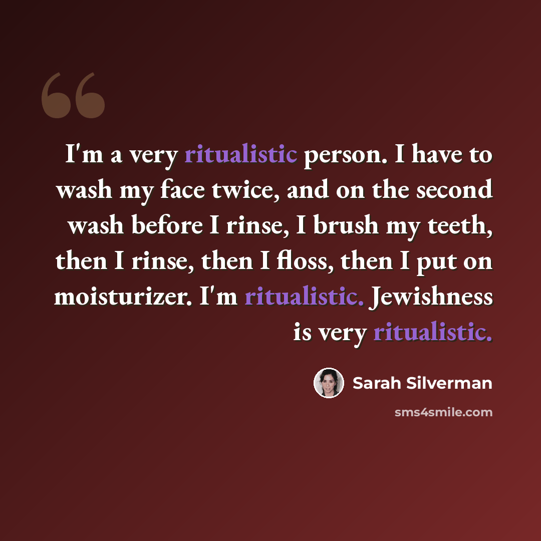 “I'm a very ritualistic person. I have to wash my face twice, and on the second wash before I rinse, I brush my teeth, then I rinse, then I floss, then I put on moisturizer. I'm ritualistic. Jewishness is very ritualistic.” quote by Sarah Silverman
