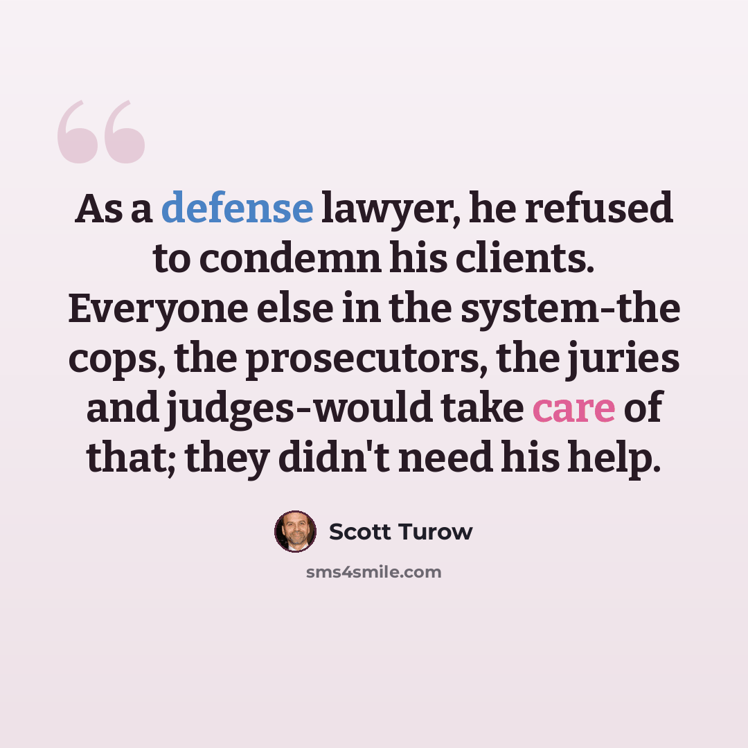 “As a defense lawyer, he refused to condemn his clients. Everyone else in the system-the cops, the prosecutors, the juries and judges-would take care of that; they didn't need his help.” quote by Scott Turow