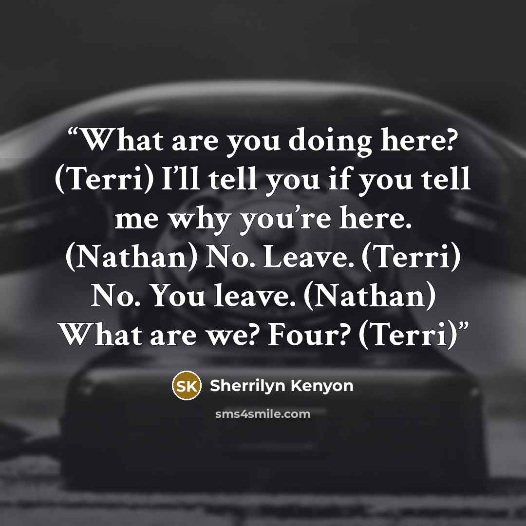 “What are you doing here? (Terri) I’ll tell you if you tell me why you’re here. (Nathan) No. Leave. (Terri) No. You leave. (Nathan) What are we? Four? (Terri)” quote by Sherrilyn Kenyon