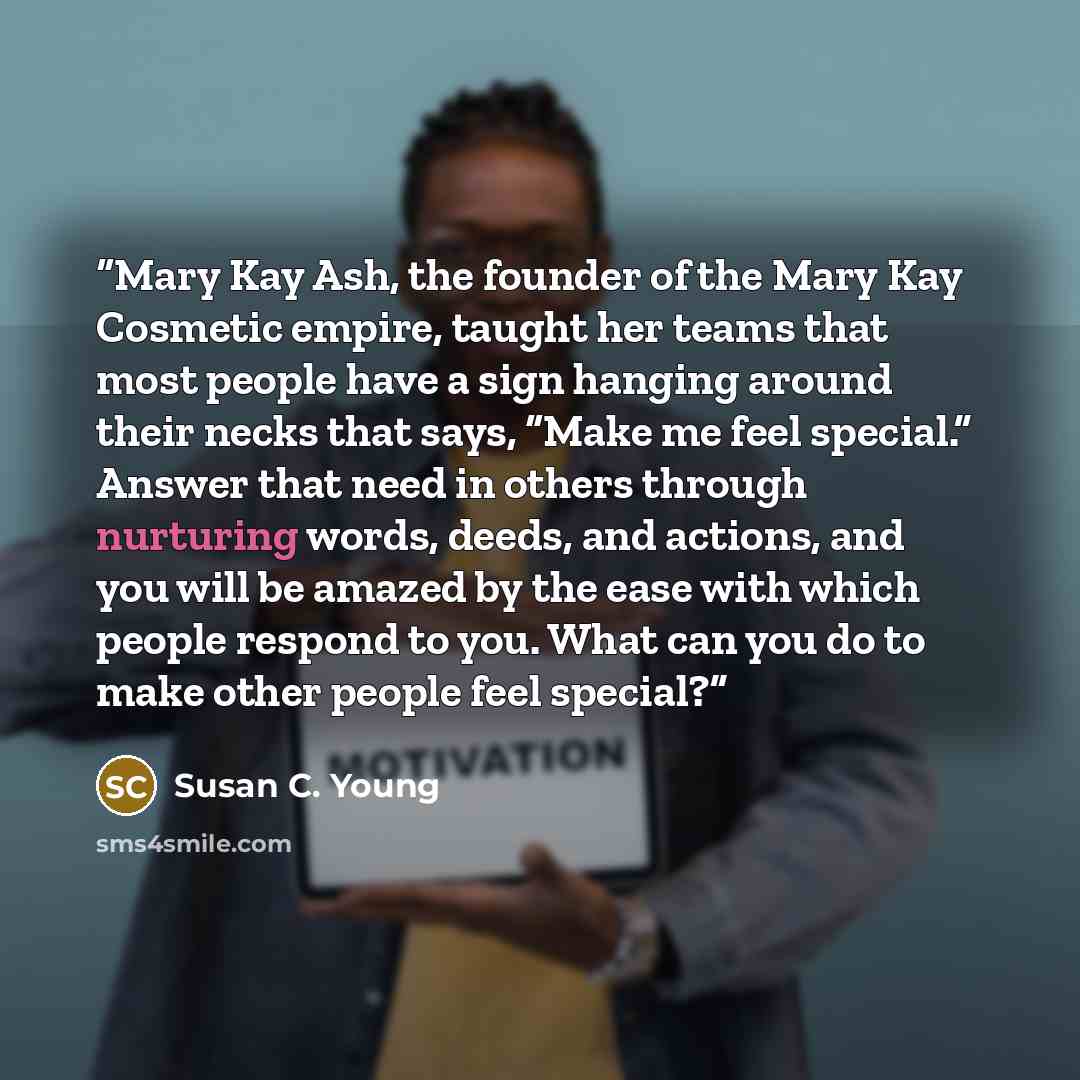 “Mary Kay Ash, the founder of the Mary Kay Cosmetic empire, taught her teams that most people have a sign hanging around their necks that says, “Make me feel special.” Answer that need in others through nurturing words, deeds, and actions, and you will be amazed by the ease with which people…” quote by Susan C. Young