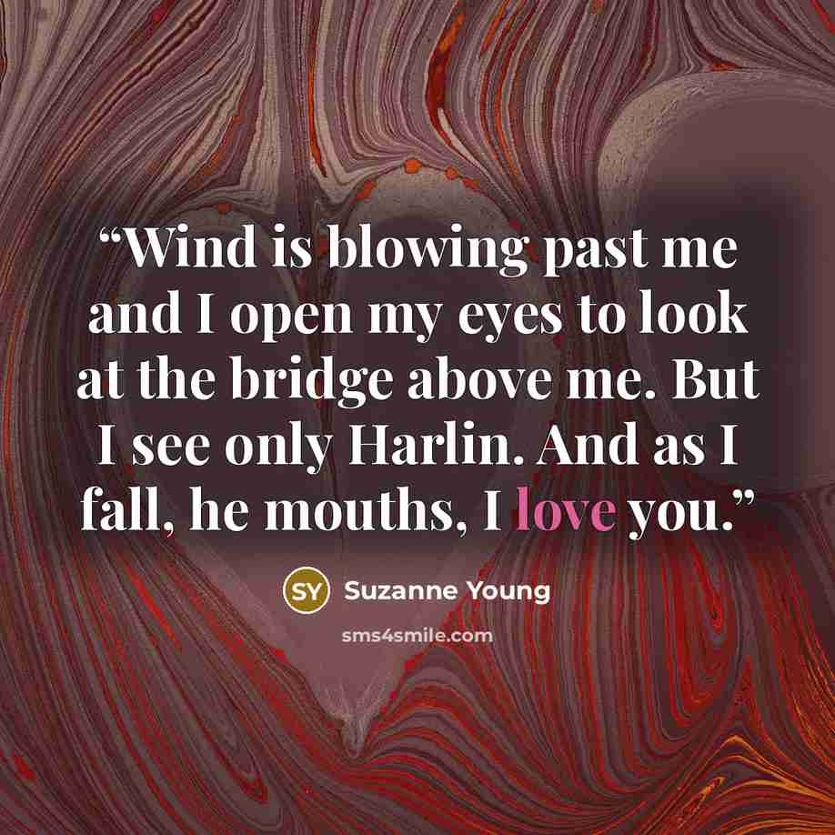 “Wind is blowing past me and I open my eyes to look at the bridge above me. But I see only Harlin. And as I fall, he mouths, I love you.” quote by Suzanne Young