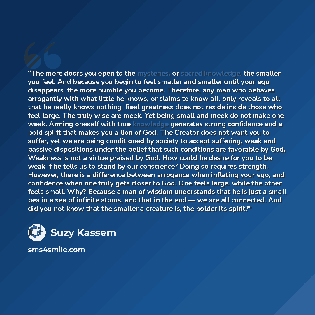 “The more doors you open to the mysteries, or sacred knowledge, the smaller you feel. And because you begin to feel smaller and smaller until your ego disappears, the more humble you become. Therefore, any man who behaves arrogantly with what little he knows, or claims to know all, only reveals to…” quote by Suzy Kassem