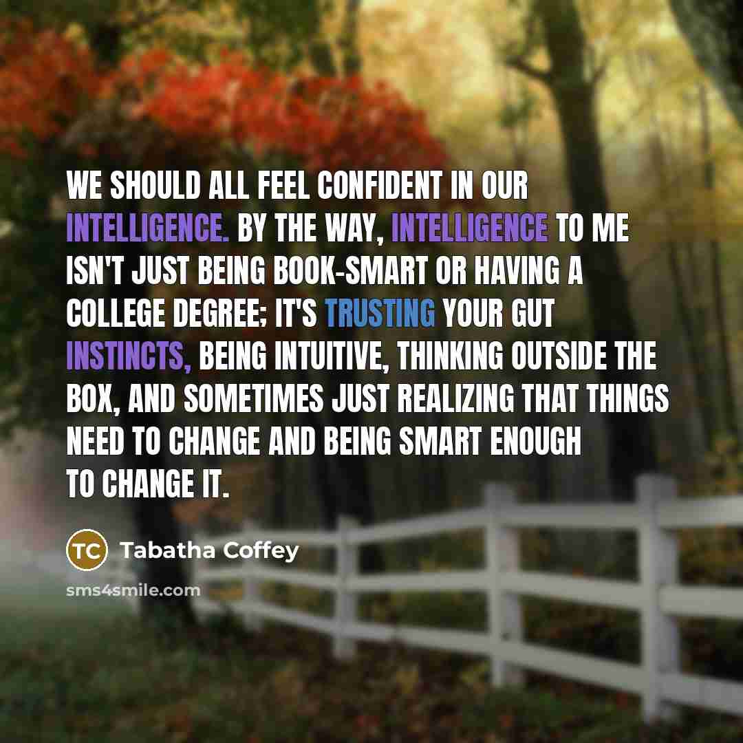 “We should all feel confident in our intelligence. By the way, intelligence to me isn't just being book-smart or having a college degree; it's trusting your gut instincts, being intuitive, thinking outside the box, and sometimes just realizing that things need to change and being smart enough to…” quote by Tabatha Coffey