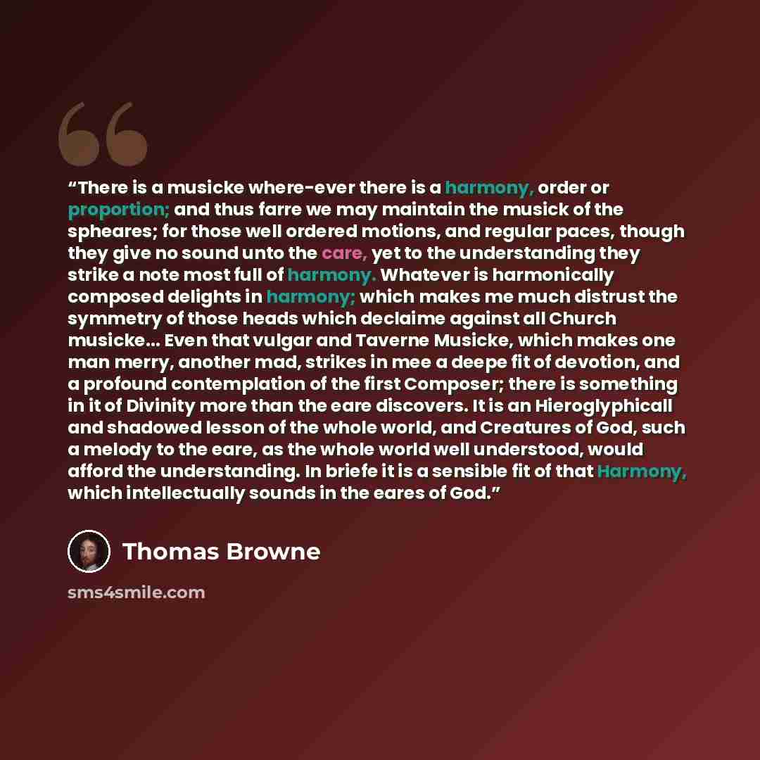 “There is a musicke where-ever there is a harmony, order or proportion; and thus farre we may maintain the musick of the spheares; for those well ordered motions, and regular paces, though they give no sound unto the care, yet to the understanding they strike a note most full of harmony. Whatever…” quote by Thomas Browne