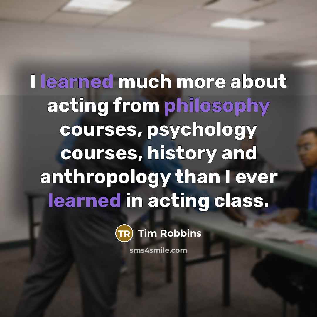 “I learned much more about acting from philosophy courses, psychology courses, history and anthropology than I ever learned in acting class.” quote by Tim Robbins