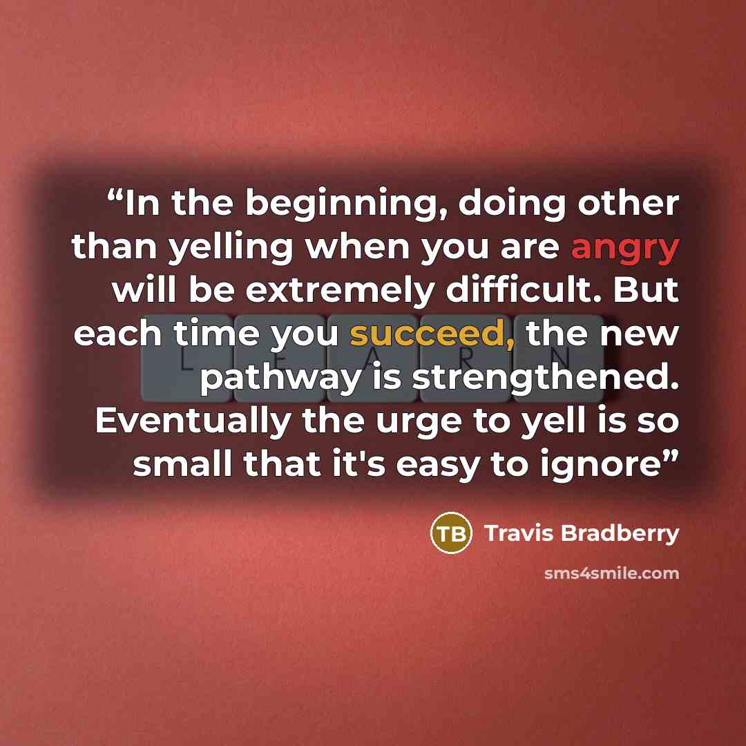 “In the beginning, doing other than yelling when you are angry will be extremely difficult. But each time you succeed, the new pathway is strengthened. Eventually the urge to yell is so small that it's easy to ignore” quote by Travis Bradberry