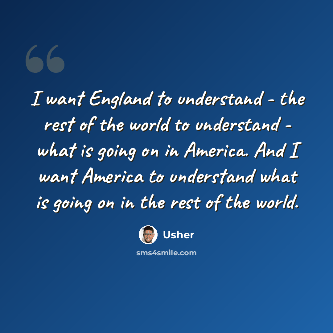 “I want England to understand - the rest of the world to understand - what is going on in America. And I want America to understand what is going on in the rest of the world.” quote by Usher