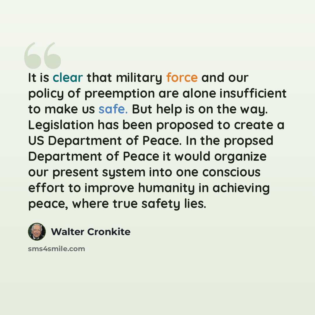 “It is clear that military force and our policy of preemption are alone insufficient to make us safe. But help is on the way. Legislation has been proposed to create a US Department of Peace. In the propsed Department of Peace it would organize our present system into one conscious effort to…” quote by Walter Cronkite