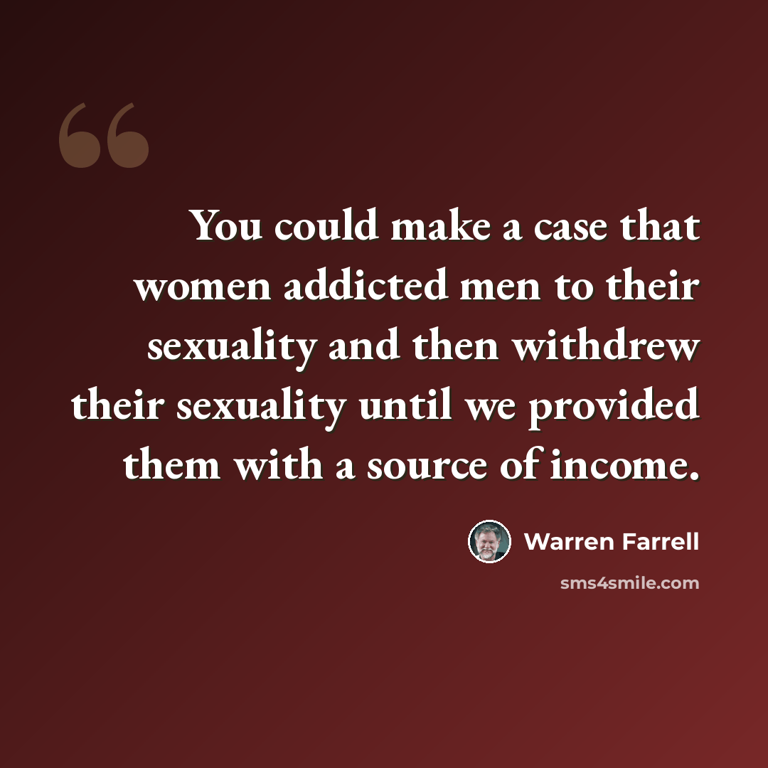 “You could make a case that women addicted men to their sexuality and then withdrew their sexuality until we provided them with a source of income.” quote by Warren Farrell