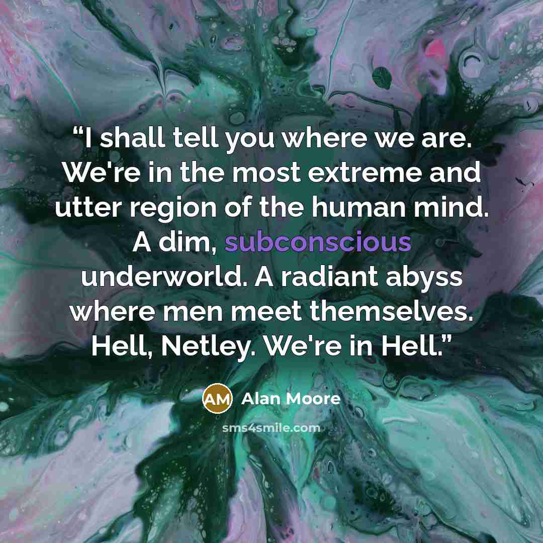 “I shall tell you where we are. We're in the most extreme and utter region of the human mind. A dim, subconscious underworld. A radiant abyss where men meet themselves. Hell, Netley. We're in Hell.” quote by Alan Moore
