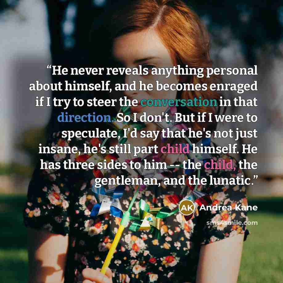 “He never reveals anything personal about himself, and he becomes enraged if I try to steer the conversation in that direction. So I don't. But if I were to speculate, I'd say that he's not just insane, he's still part child himself. He has three sides to him -- the child, the gentleman, and the…” quote by Andrea Kane