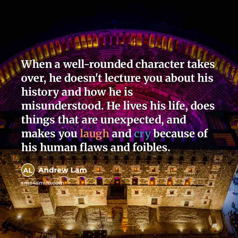 “When a well-rounded character takes over, he doesn't lecture you about his history and how he is misunderstood. He lives his life, does things that are unexpected, and makes you laugh and cry because of his human flaws and foibles.” quote by Andrew Lam