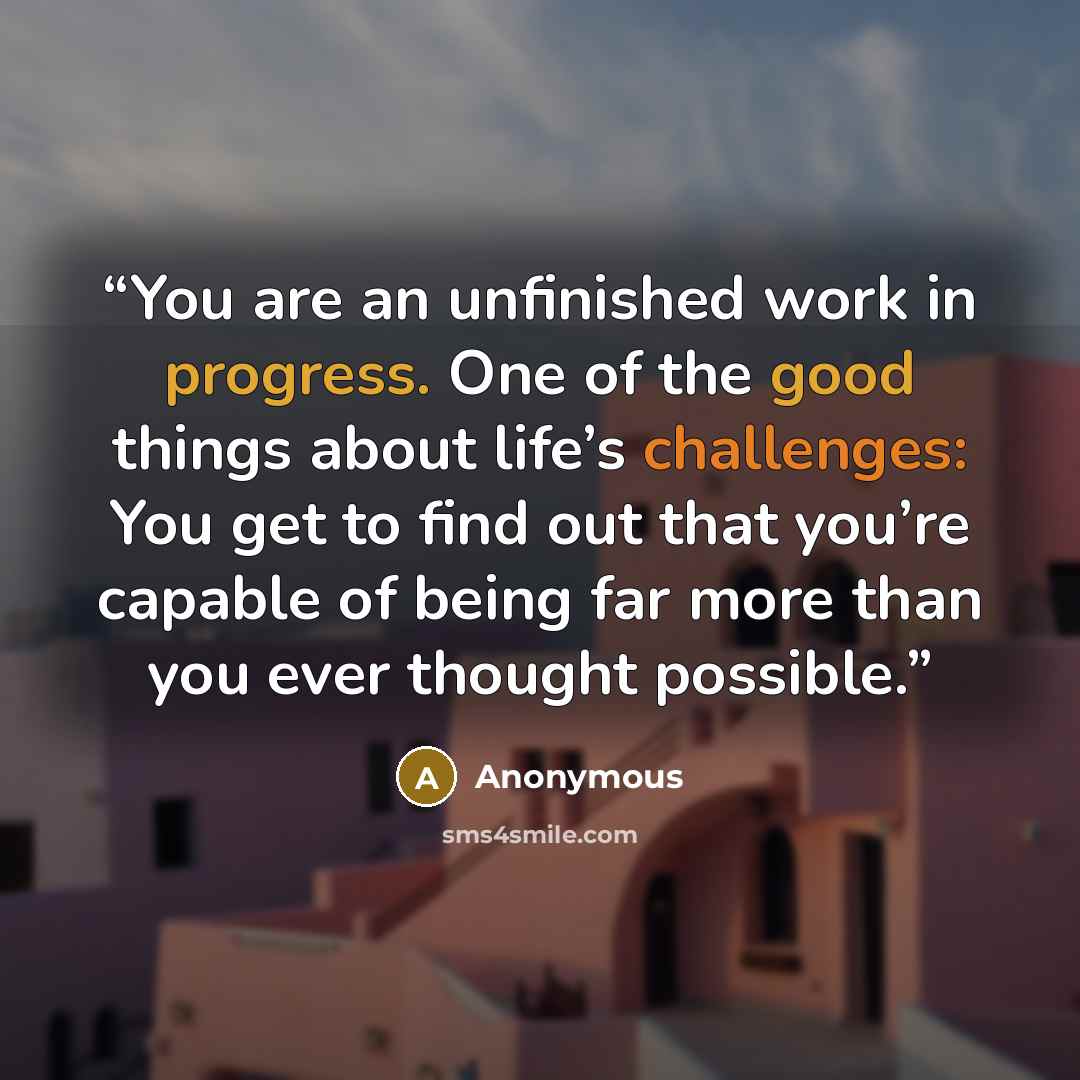 “You are an unfinished work in progress. One of the good things about life’s challenges: You get to find out that you’re capable of being far more than you ever thought possible.” quote by Anonymous