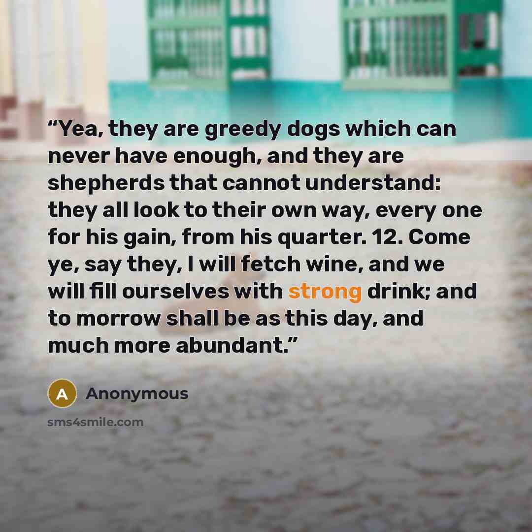 “Yea, they are greedy dogs which can never have enough, and they are shepherds that cannot understand: they all look to their own way, every one for his gain, from his quarter. 12. Come ye, say they, I will fetch wine, and we will fill ourselves with strong drink; and to morrow shall be as this…” quote by Anonymous