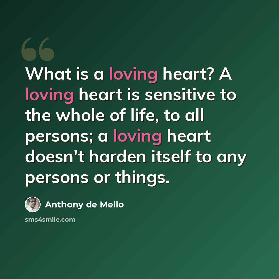 “What is a loving heart? A loving heart is sensitive to the whole of life, to all persons; a loving heart doesn't harden itself to any persons or things.” quote by Anthony de Mello