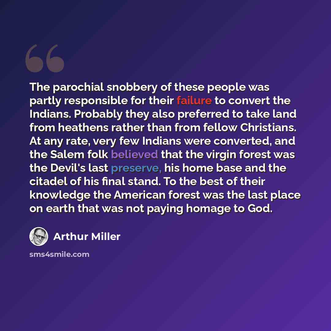 “The parochial snobbery of these people was partly responsible for their failure to convert the Indians. Probably they also preferred to take land from heathens rather than from fellow Christians. At any rate, very few Indians were converted, and the Salem folk believed that the virgin forest was…” quote by Arthur Miller