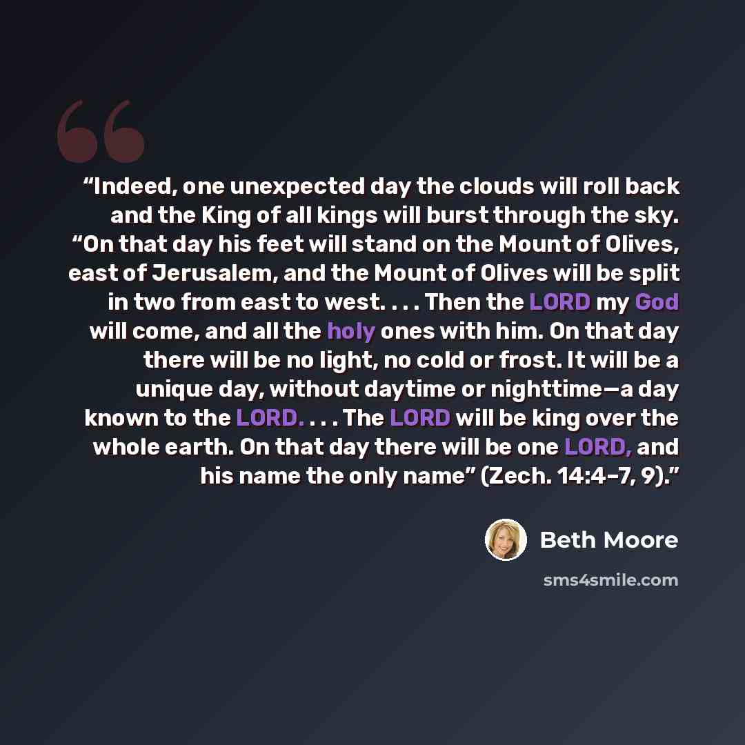 “Indeed, one unexpected day the clouds will roll back and the King of all kings will burst through the sky. “On that day his feet will stand on the Mount of Olives, east of Jerusalem, and the Mount of Olives will be split in two from east to west. . . . Then the LORD my God will come, and all the…” quote by Beth Moore