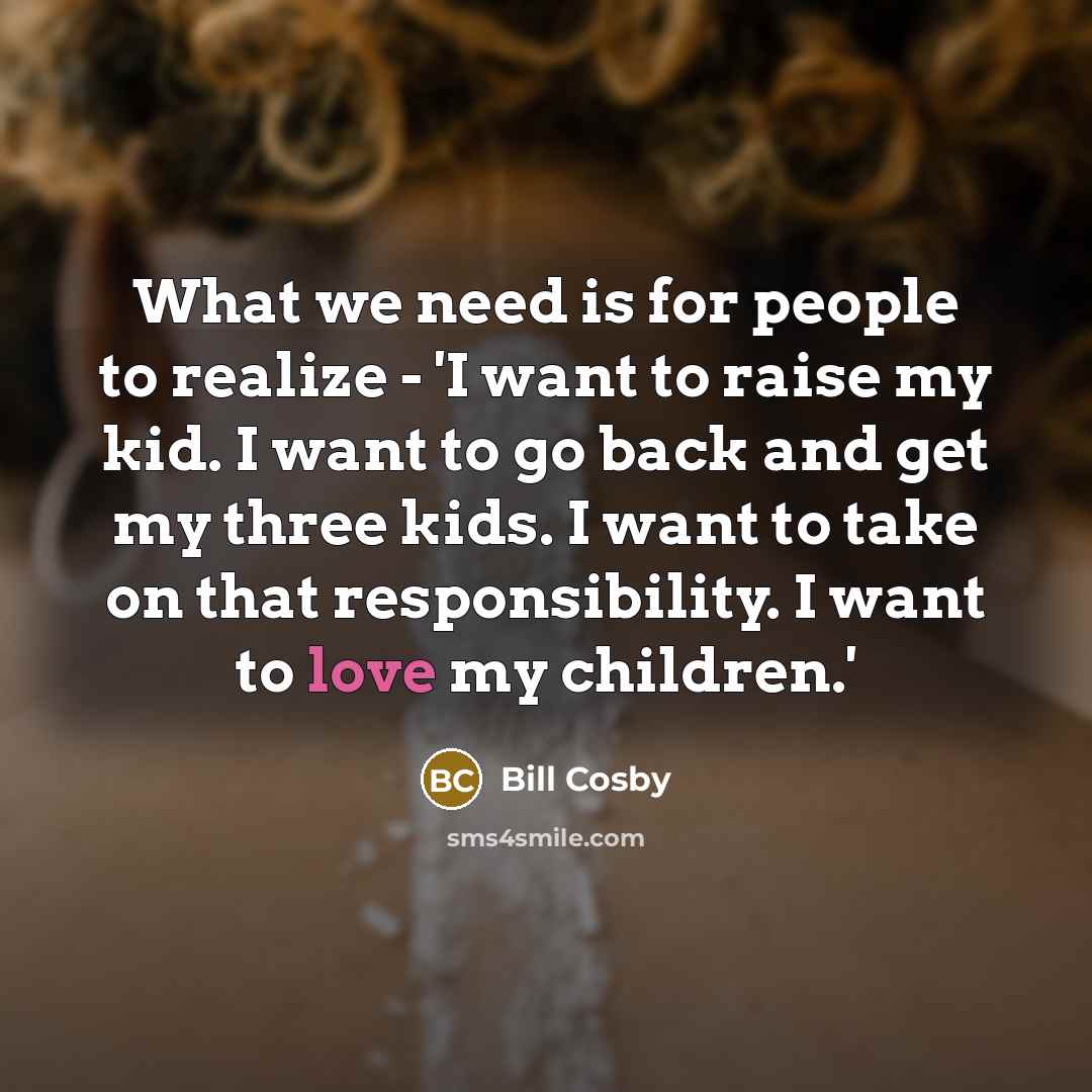 “What we need is for people to realize - 'I want to raise my kid. I want to go back and get my three kids. I want to take on that responsibility. I want to love my children.'” quote by Bill Cosby