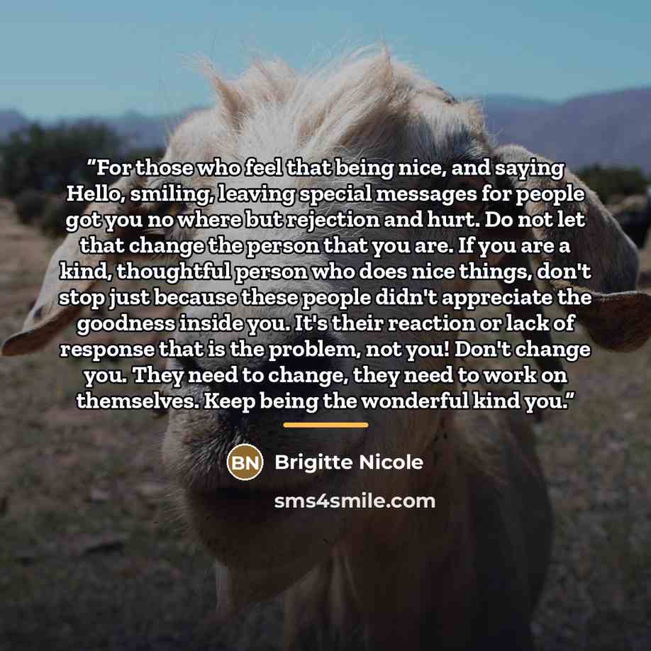 “For those who feel that being nice, and saying Hello, smiling, leaving special messages for people got you no where but rejection and hurt. Do not let that change the person that you are. If you are a kind, thoughtful person who does nice things, don't stop just because these people didn't…” quote by Brigitte Nicole