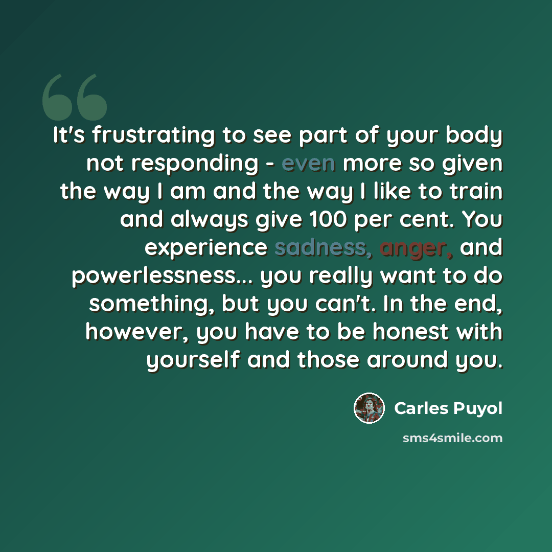 “It's frustrating to see part of your body not responding - even more so given the way I am and the way I like to train and always give 100 per cent. You experience sadness, anger, and powerlessness... you really want to do something, but you can't. In the end, however, you have to be honest with…” quote by Carles Puyol