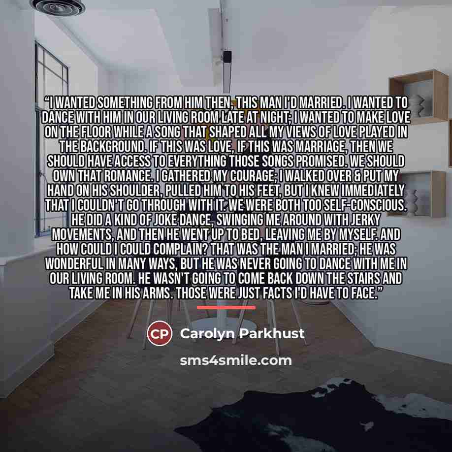 “I wanted something from him then, this man I'd married. I wanted to dance with him in our living room late at night; I wanted to make love on the floor while a song that shaped all my views of love played in the background. If this was love, if this was marriage, then we should have access to…” quote by Carolyn Parkhust