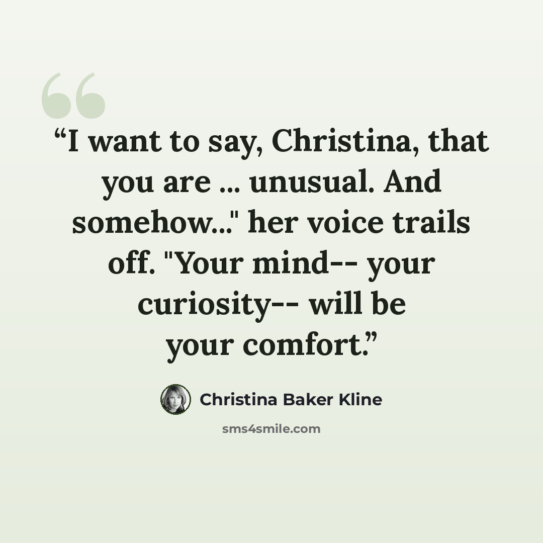 “I want to say, Christina, that you are ... unusual. And somehow..." her voice trails off. "Your mind-- your curiosity-- will be your comfort.” quote by Christina Baker Kline